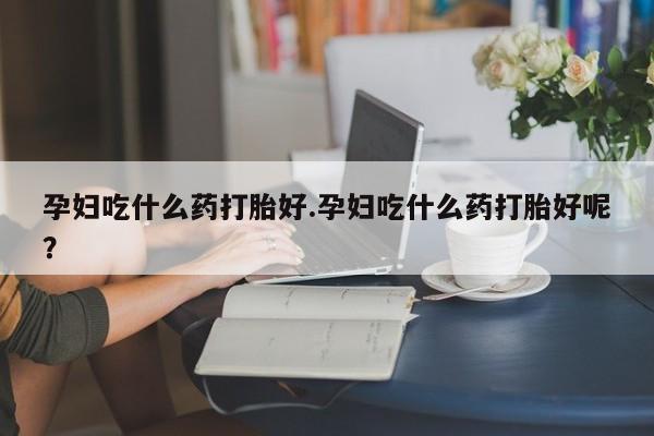 怀孕个月能用流产药吗孕妇吃什么药打胎好.孕妇吃什么药打胎好呢？