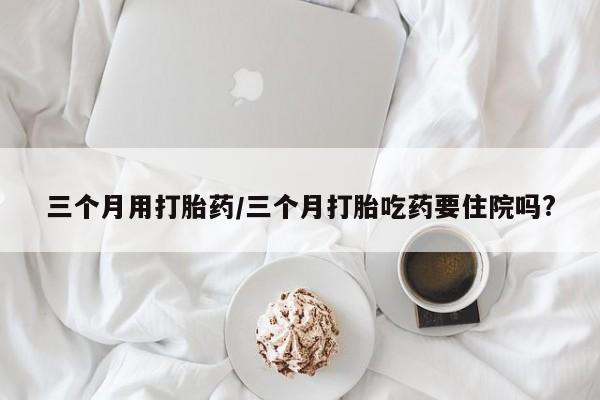 怀孕个月能用流产药吗三个月用打胎药/三个月打胎吃药要住院吗?