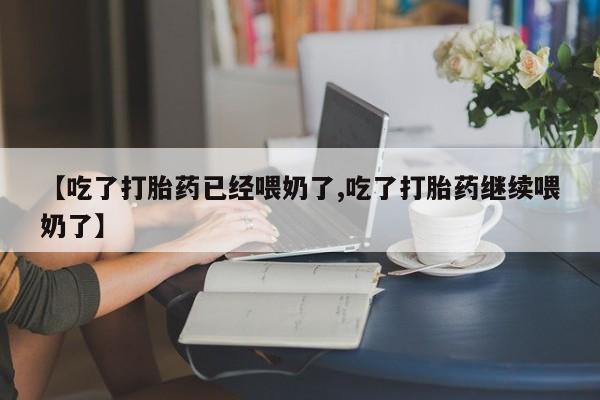 怀孕个月能用流产药吗【吃了打胎药已经喂奶了,吃了打胎药继续喂奶了】