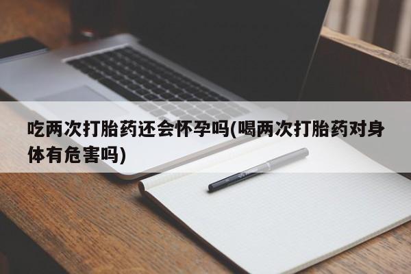 怀孕个月能用流产药吗吃两次打胎药还会怀孕吗(喝两次打胎药对身体有危害吗)