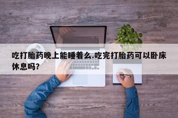怀孕个月能用流产药吗吃打胎药晚上能睡着么.吃完打胎药可以卧床休息吗？