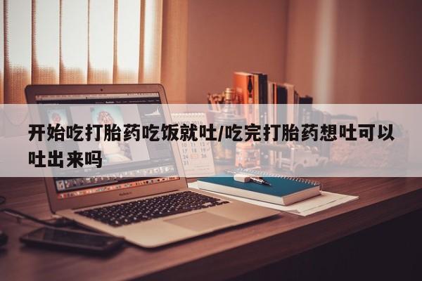 怀孕个月能用流产药吗开始吃打胎药吃饭就吐/吃完打胎药想吐可以吐出来吗
