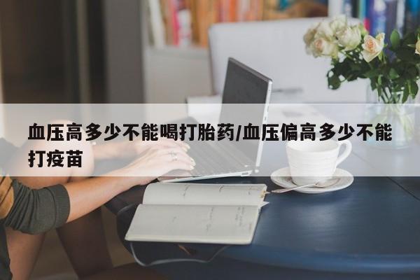 怀孕个月能用流产药吗血压高多少不能喝打胎药/血压偏高多少不能打疫苗