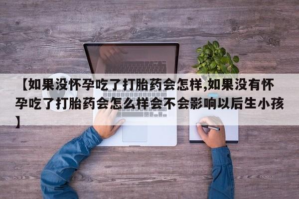 怀孕个月能用流产药吗【如果没怀孕吃了打胎药会怎样,如果没有怀孕吃了打胎药会怎么样会不会影响以后生小孩】
