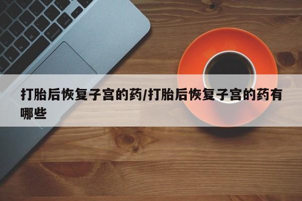 怀孕个月能用流产药吗打胎后恢复子宫的药/打胎后恢复子宫的药有哪些