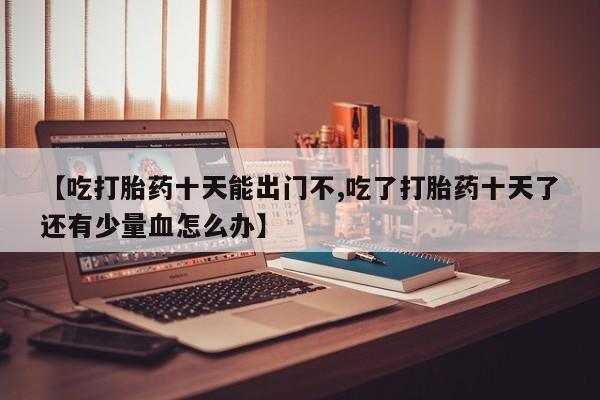 怀孕个月能用流产药吗【吃打胎药十天能出门不,吃了打胎药十天了还有少量血怎么办】