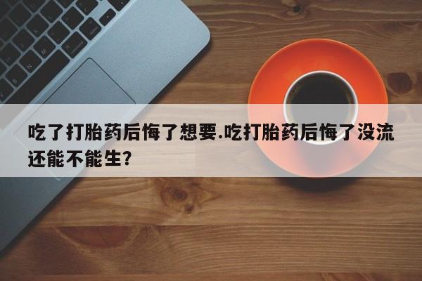 怀孕个月能用流产药吗吃了打胎药后悔了想要.吃打胎药后悔了没流还能不能生？