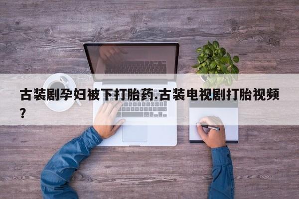 怀孕个月能用流产药吗古装剧孕妇被下打胎药.古装电视剧打胎视频？