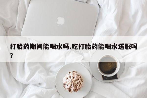 怀孕个月能用流产药吗打胎药期间能喝水吗.吃打胎药能喝水送服吗？