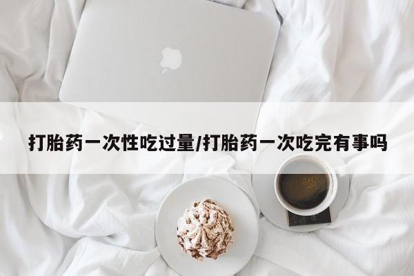 怀孕个月能用流产药吗打胎药一次性吃过量/打胎药一次吃完有事吗