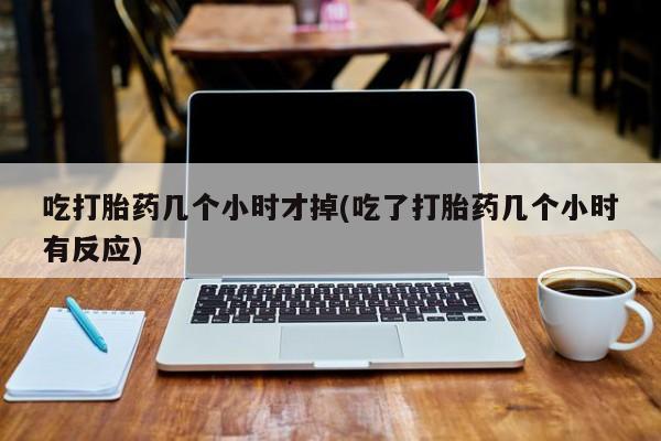 怀孕个月能用流产药吗吃打胎药几个小时才掉(吃了打胎药几个小时有反应)