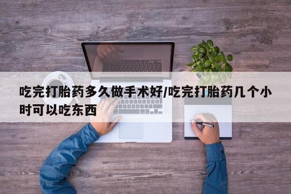 怀孕个月能用流产药吗吃完打胎药多久做手术好/吃完打胎药几个小时可以吃东西