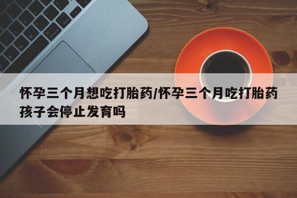 怀孕个月能用流产药吗怀孕三个月想吃打胎药/怀孕三个月吃打胎药孩子会停止发育吗