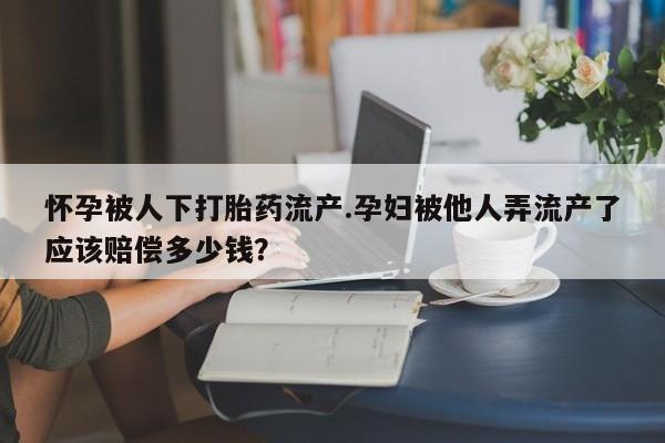 怀孕个月能用流产药吗怀孕被人下打胎药流产.孕妇被他人弄流产了应该赔偿多少钱？