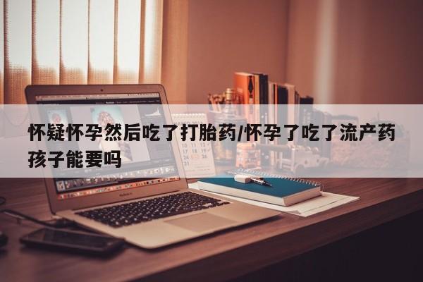 怀孕个月能用流产药吗怀疑怀孕然后吃了打胎药/怀孕了吃了流产药孩子能要吗