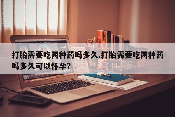 怀孕个月能用流产药吗打胎需要吃两种药吗多久.打胎需要吃两种药吗多久可以怀孕？