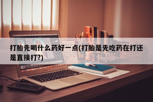 怀孕个月能用流产药吗打胎先喝什么药好一点(打胎是先吃药在打还是直接打?)