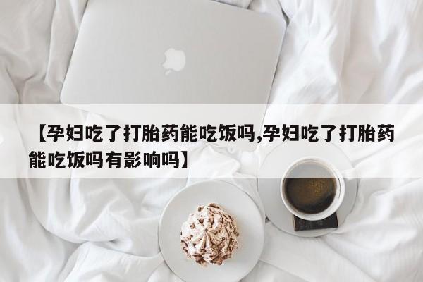 怀孕个月能用流产药吗【孕妇吃了打胎药能吃饭吗,孕妇吃了打胎药能吃饭吗有影响吗】