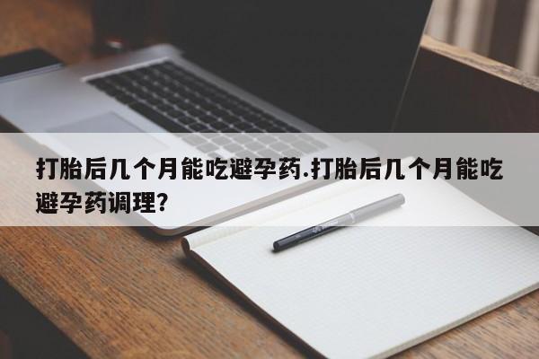 怀孕个月能用流产药吗打胎后几个月能吃避孕药.打胎后几个月能吃避孕药调理？