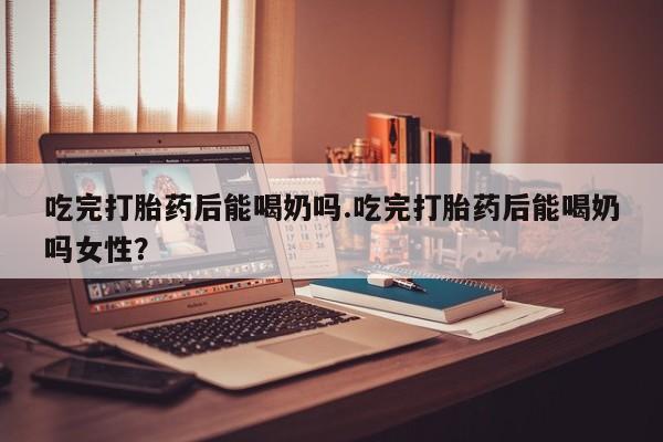 怀孕个月能用流产药吗吃完打胎药后能喝奶吗.吃完打胎药后能喝奶吗女性？