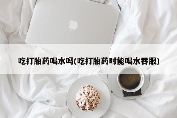 怀孕个月能用流产药吗吃打胎药喝水吗(吃打胎药时能喝水吞服)