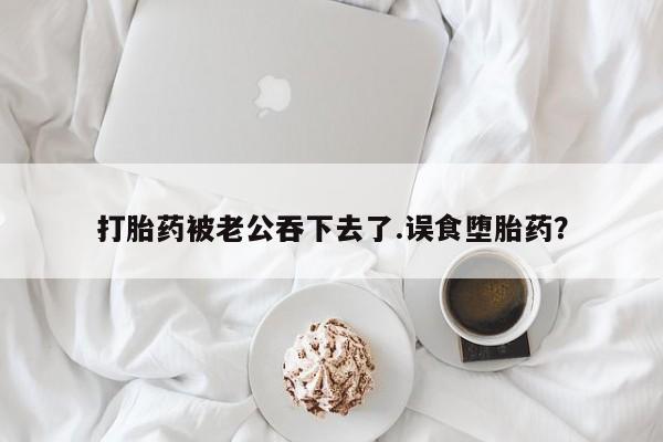 怀孕个月能用流产药吗打胎药被老公吞下去了.误食堕胎药？