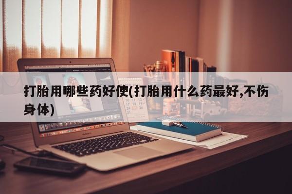 怀孕个月能用流产药吗打胎用哪些药好使(打胎用什么药最好,不伤身体)