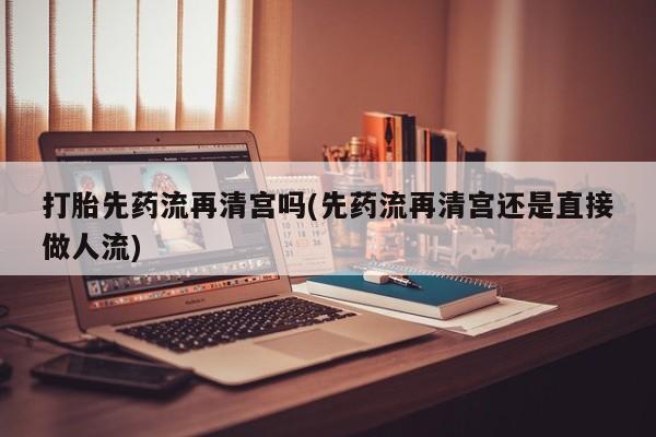 怀孕个月能用流产药吗打胎先药流再清宫吗(先药流再清宫还是直接做人流)