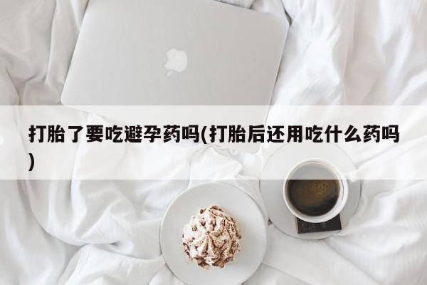 怀孕个月能用流产药吗打胎了要吃避孕药吗(打胎后还用吃什么药吗)