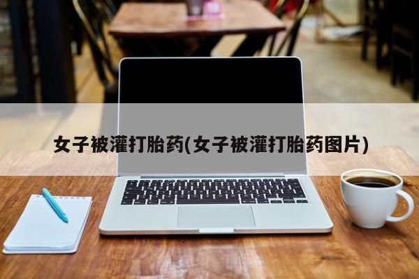 怀孕个月能用流产药吗女子被灌打胎药(女子被灌打胎药图片)