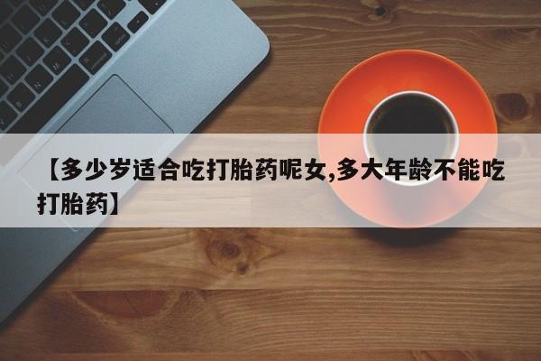 怀孕个月能用流产药吗【多少岁适合吃打胎药呢女,多大年龄不能吃打胎药】