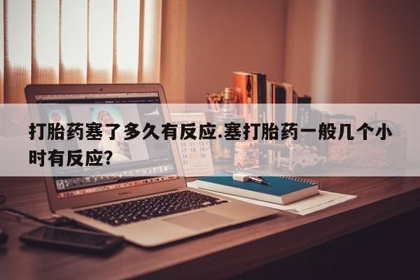 怀孕个月能用流产药吗打胎药塞了多久有反应.塞打胎药一般几个小时有反应？