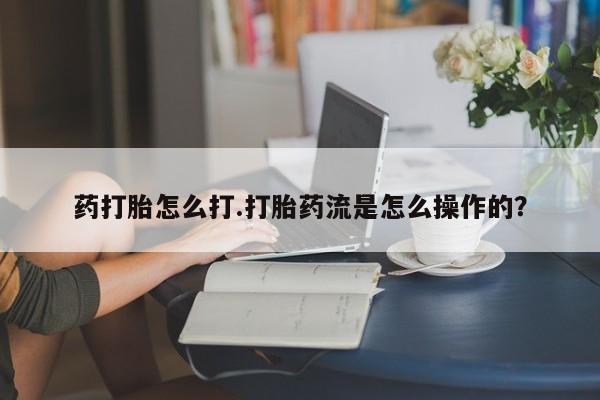 怀孕个月能用流产药吗药打胎怎么打.打胎药流是怎么操作的？