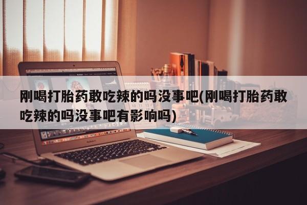 怀孕个月能用流产药吗刚喝打胎药敢吃辣的吗没事吧(刚喝打胎药敢吃辣的吗没事吧有影响吗)