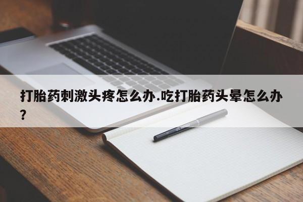 怀孕个月能用流产药吗打胎药刺激头疼怎么办.吃打胎药头晕怎么办？