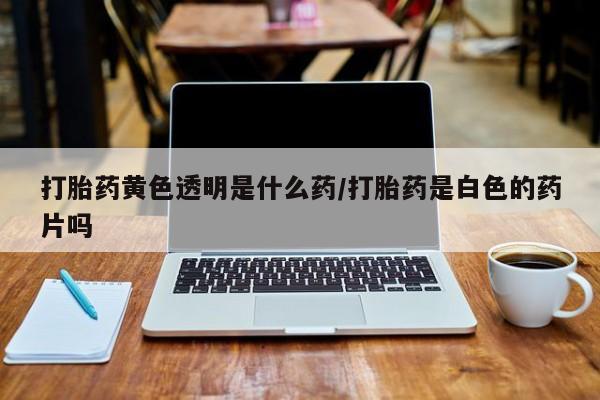 怀孕个月能用流产药吗打胎药黄色透明是什么药/打胎药是白色的药片吗
