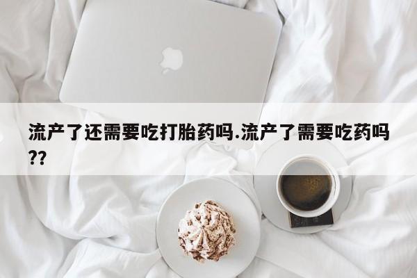 怀孕个月能用流产药吗流产了还需要吃打胎药吗.流产了需要吃药吗?？