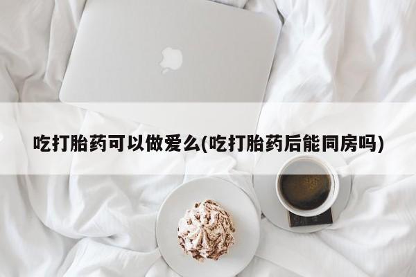 怀孕个月能用流产药吗吃打胎药可以做爱么(吃打胎药后能同房吗)