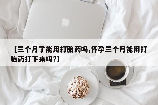 怀孕个月能用流产药吗【三个月了能用打胎药吗,怀孕三个月能用打胎药打下来吗?】