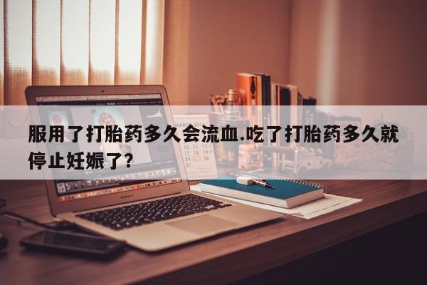 怀孕个月能用流产药吗服用了打胎药多久会流血.吃了打胎药多久就停止妊娠了？