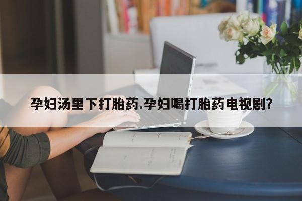 怀孕个月能用流产药吗孕妇汤里下打胎药.孕妇喝打胎药电视剧？