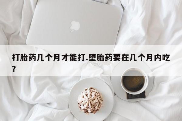 怀孕个月能用流产药吗打胎药几个月才能打.堕胎药要在几个月内吃？