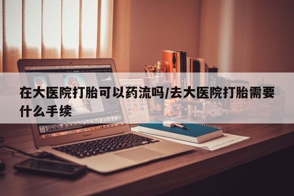 怀孕个月能用流产药吗在大医院打胎可以药流吗/去大医院打胎需要什么手续