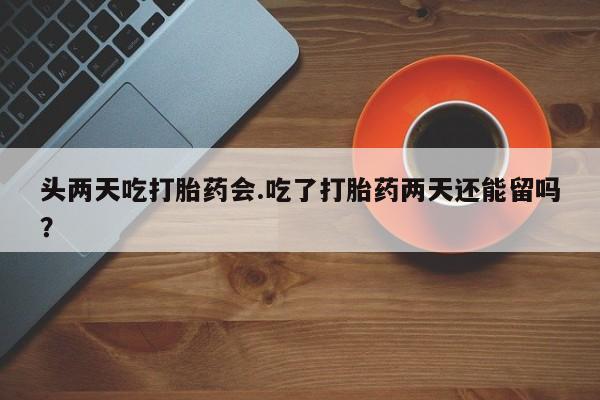 怀孕个月能用流产药吗头两天吃打胎药会.吃了打胎药两天还能留吗？