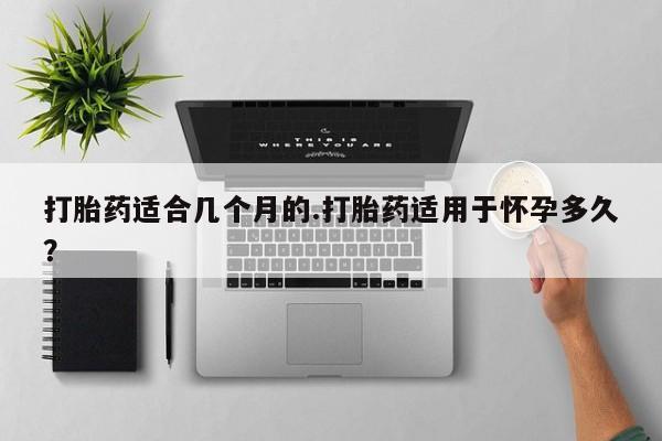 怀孕个月能用流产药吗打胎药适合几个月的.打胎药适用于怀孕多久？