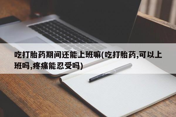 怀孕个月能用流产药吗吃打胎药期间还能上班嘛(吃打胎药,可以上班吗,疼痛能忍受吗)