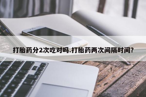 怀孕个月能用流产药吗打胎药分2次吃对吗.打胎药两次间隔时间？
