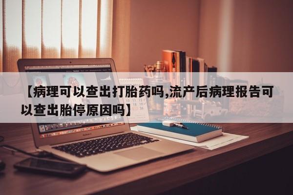 怀孕个月能用流产药吗【病理可以查出打胎药吗,流产后病理报告可以查出胎停原因吗】