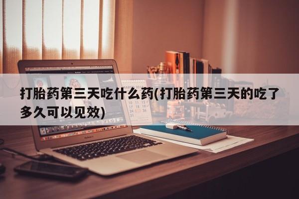 怀孕个月能用流产药吗打胎药第三天吃什么药(打胎药第三天的吃了多久可以见效)