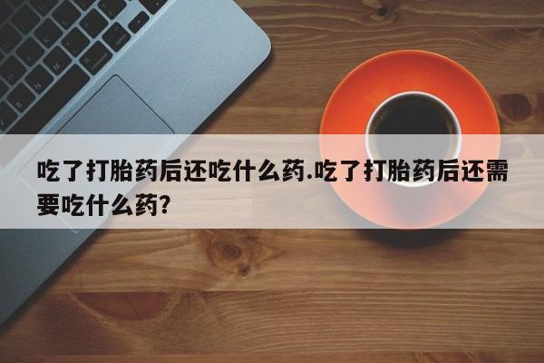 怀孕个月能用流产药吗吃了打胎药后还吃什么药.吃了打胎药后还需要吃什么药？